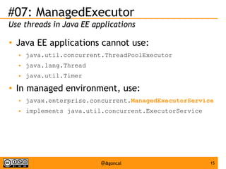 #07: ManagedExecutor
Use threads in Java EE applications
●

Java EE applications cannot use:
●
●

java.lang.Thread

●

●

java.util.concurrent.ThreadPoolExecutor
java.util.Timer

In managed environment, use:
●

javax.enterprise.concurrent.ManagedExecutorService

●

implements java.util.concurrent.ExecutorService

@agoncal

15

 