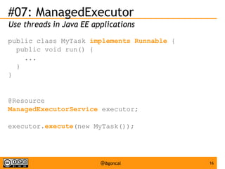 #07: ManagedExecutor
Use threads in Java EE applications
public class MyTask implements Runnable {
public void run() {
...
}
}

@Resource
ManagedExecutorService executor;
executor.execute(new MyTask());

@agoncal

16

 
