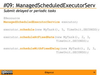 #09: ManagedScheduledExecutorServ
Submit delayed or periodic tasks
@Resource
ManagedScheduledExecutorService executor;
executor.schedule(new MyTask(), 5, TimeUnit.SECONDS);
executor.scheduleAtFixedRate(new MyTask(), 2, 3,
TimeUnit.SECONDS);
executor.scheduleWithFixedDelay(new MyTask(), 2, 3,
TimeUnit.SECONDS);

@agoncal

18

 
