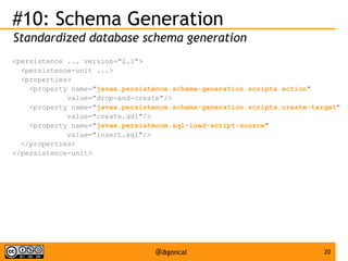 #10: Schema Generation
Standardized database schema generation
<persistence ... version="2.1">
<persistence-unit ...>
<properties>
<property name="javax.persistence.schema-generation.scripts.action"
value="drop-and-create"/>
<property name="javax.persistence.schema-generation.scripts.create-target"
value="create.ddl"/>
<property name="javax.persistence.sql-load-script-source"
value="insert.sql"/>
</properties>
</persistence-unit>

@agoncal

20

 