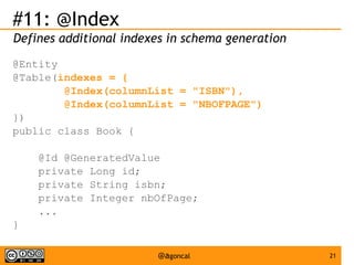 #11: @Index
Defines additional indexes in schema generation
@Entity
@Table(indexes = {
@Index(columnList = "ISBN"),
@Index(columnList = "NBOFPAGE")
})
public class Book {
@Id @GeneratedValue
private Long id;
private String isbn;
private Integer nbOfPage;
...
}
@agoncal

21

 