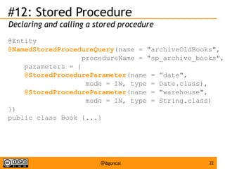 #12: Stored Procedure
Declaring and calling a stored procedure
@Entity
@NamedStoredProcedureQuery(name = "archiveOldBooks",
procedureName = "sp_archive_books",
parameters = {
@StoredProcedureParameter(name = ”date",
mode = IN, type = Date.class),
@StoredProcedureParameter(name = "warehouse",
mode = IN, type = String.class)
})
public class Book {...}

@agoncal

22

 