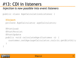 #13: CDI in listeners
Injection is now possible into event listeners
public class AgeCalculationListener {
@Inject
private AgeCalculator ageCalculator;
@PostLoad
@PostPersist
@PostUpdate
public void calculateAge(Customer c) {
customer.setAge(ageCalculator.calc(c.getBirth));
}
}

@agoncal

23

 