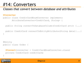 #14: Converters
Classes that convert between database and attributes
@Converter
public class CreditCardEnumConverter implements
AttributeConverter<CreditCard, String> {
public String convertToDatabaseColumn(CreditCard attr) {...}
public CreditCard convertToEntityAttribute(String data){...}
}

@Entity
public class Order {
@Convert(converter = CreditCardEnumConverter.class)
private CreditCard creditCard;
}
@agoncal

24

 