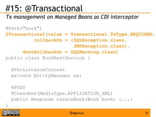 #15: @Transactional
Tx management on Managed Beans as CDI interceptor
@Path("book")
@Transactional(value = Transactional.TxType.REQUIRED,
rollbackOn = {SQLException.class,
JMSException.class},
dontRollbackOn = SQLWarning.class)
public class BookRestService {
@PersistenceContext
private EntityManager em;
@POST
@Consumes(MediaType.APPLICATION_XML)
public Response createBook(Book book) {...}
}
@agoncal

26

 