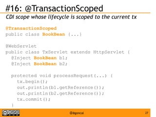 #16: @TransactionScoped
CDI scope whose lifecycle is scoped to the current tx
@TransactionScoped
public class BookBean {...}
@WebServlet
public class TxServlet extends HttpServlet {
@Inject BookBean b1;
@Inject BookBean b2;
protected void processRequest(...) {
tx.begin();
out.println(b1.getReference());
out.println(b2.getReference());
tx.commit();
}
}

@agoncal

27

 