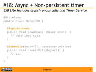 #18: Async + Non-persistent timer
EJB Lite includes asynchronous calls and Timer Service
@Stateless
public class OrderEJB {
@Asynchronous
public void sendEmail (Order order) {
// Very Long task
}
@Schedule(hour="2", persistent=false)
public void createDailyReport() {
// ...
}
}
@agoncal

30

 