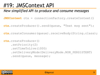 #19: JMSContext API
New simplified API to produce and consume messages
JMSContext ctx = connectionFactory.createContext()
ctx.createProducer().send(queue, "Text msg sent");
ctx.createConsumer(queue).receiveBody(String.class);
ctx.createProducer()
.setPriority(2)
.setTimeToLive(1000)
.setDeliveryMode(DeliveryMode.NON_PERSISTENT)
.send(queue, message);

@agoncal

32

 