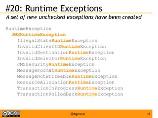 #20: Runtime Exceptions
A set of new unchecked exceptions have been created
RuntimeException
JMSRuntimeException
IllegalStateRuntimeException
InvalidClientIDRuntimeException
InvalidDestinationRuntimeException
InvalidSelectorRuntimeException
JMSSecurityRuntimeException
MessageFormatRuntimeException
MessageNotWriteableRuntimeException
ResourceAllocationRuntimeException
TransactionInProgressRuntimeException
TransactionRolledBackRuntimeException

@agoncal

33

 