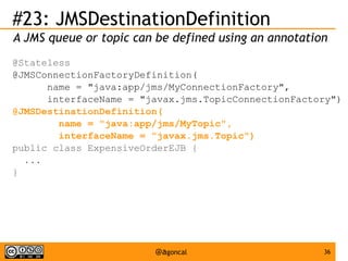 #23: JMSDestinationDefinition
A JMS queue or topic can be defined using an annotation
@Stateless
@JMSConnectionFactoryDefinition(
name = "java:app/jms/MyConnectionFactory",
interfaceName = "javax.jms.TopicConnectionFactory")
@JMSDestinationDefinition(
name = "java:app/jms/MyTopic",
interfaceName = "javax.jms.Topic")
public class ExpensiveOrderEJB {
...
}

@agoncal

36

 
