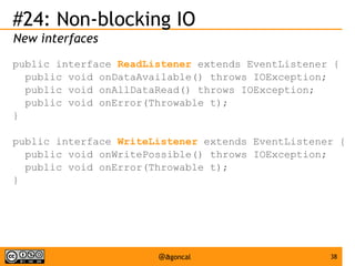 #24: Non-blocking IO
New interfaces
public interface ReadListener extends EventListener {
public void onDataAvailable() throws IOException;
public void onAllDataRead() throws IOException;
public void onError(Throwable t);
}
public interface WriteListener extends EventListener {
public void onWritePossible() throws IOException;
public void onError(Throwable t);
}

@agoncal

38

 