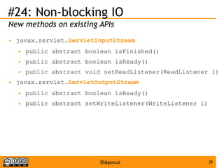 #24: Non-blocking IO
New methods on existing APIs
●

javax.servlet.ServletInputStream
●
●

public abstract boolean isReady()

●
●

public abstract boolean isFinished()
public abstract void setReadListener(ReadListener l)

javax.servlet.ServletOutputStream
●

public abstract boolean isReady()

●

public abstract setWriteListener(WriteListener l)

@agoncal

39

 