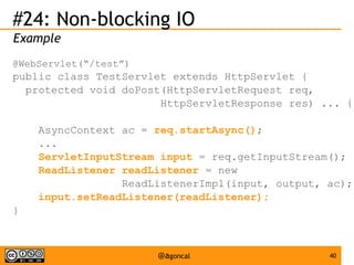 #24: Non-blocking IO
Example
@WebServlet(“/test”)

public class TestServlet extends HttpServlet {
protected void doPost(HttpServletRequest req,
HttpServletResponse res) ... {
AsyncContext ac = req.startAsync();
...
ServletInputStream input = req.getInputStream();
ReadListener readListener = new
ReadListenerImpl(input, output, ac);
input.setReadListener(readListener);
}

@agoncal

40

 