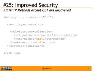#25: Improved Security
All HTTP Methods except GET are uncovered
<web-app . . . version="3.1">
<security-constraint>
<web-resource-collection>
<url-pattern>/account/*</url-pattern>
<http-method>GET</http-method>
</web-resource-collection>
</security-constraint>
</web-app>

@agoncal

42

 