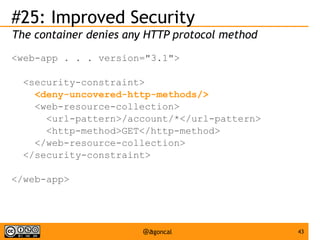#25: Improved Security
The container denies any HTTP protocol method
<web-app . . . version="3.1">
<security-constraint>
<deny-uncovered-http-methods/>
<web-resource-collection>
<url-pattern>/account/*</url-pattern>
<http-method>GET</http-method>
</web-resource-collection>
</security-constraint>
</web-app>

@agoncal

43

 