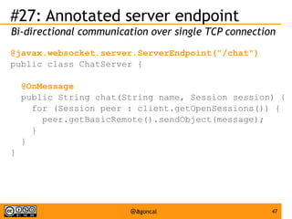 #27: Annotated server endpoint
Bi-directional communication over single TCP connection
@javax.websocket.server.ServerEndpoint("/chat")
public class ChatServer {
@OnMessage
public String chat(String name, Session session) {
for (Session peer : client.getOpenSessions()) {
peer.getBasicRemote().sendObject(message);
}
}
}

@agoncal

47

 