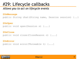 #29: Lifecycle callbacks
Allows you to act on lifecycle events
@OnMessage
public String chat(String name, Session session) {..}
@OnOpen
public void open(Session s) {...}
@OnClose
public void close(CloseReason c) {...}
@OnError
public void error(Throwable t) {...}

@agoncal

49

 