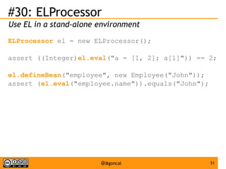 #30: ELProcessor
Use EL in a stand-alone environment
ELProcessor el = new ELProcessor();
assert ((Integer)el.eval("a = [1, 2]; a[1]")) == 2;
el.defineBean("employee", new Employee("John"));
assert (el.eval("employee.name")).equals("John");

@agoncal

51

 