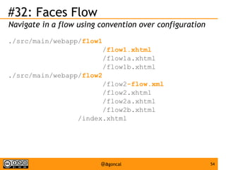 #32: Faces Flow
Navigate in a flow using convention over configuration
./src/main/webapp/flow1
/flow1.xhtml
/flow1a.xhtml
/flow1b.xhtml
./src/main/webapp/flow2
/flow2-flow.xml
/flow2.xhtml
/flow2a.xhtml
/flow2b.xhtml
/index.xhtml

@agoncal

54

 
