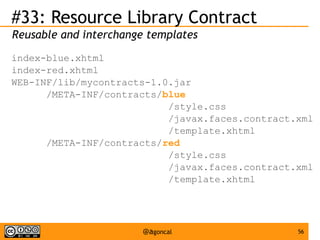#33: Resource Library Contract
Reusable and interchange templates
index-blue.xhtml
index-red.xhtml
WEB-INF/lib/mycontracts-1.0.jar
/META-INF/contracts/blue
/style.css
/javax.faces.contract.xml
/template.xhtml
/META-INF/contracts/red
/style.css
/javax.faces.contract.xml
/template.xhtml

@agoncal

56

 
