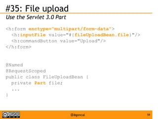 #35: File upload
Use the Servlet 3.0 Part
<h:form enctype="multipart/form-data">
<h:inputFile value="#{fileUploadBean.file}"/>
<h:commandButton value="Upload"/>
</h:form>

@Named
@RequestScoped
public class FileUploadBean {
private Part file;
...
}

@agoncal

59

 