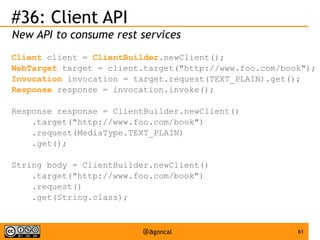 #36: Client API
New API to consume rest services
Client client = ClientBuilder.newClient();
WebTarget target = client.target("http://www.foo.com/book");
Invocation invocation = target.request(TEXT_PLAIN).get();
Response response = invocation.invoke();
Response response = ClientBuilder.newClient()
.target("http://www.foo.com/book")
.request(MediaType.TEXT_PLAIN)
.get();
String body = ClientBuilder.newClient()
.target("http://www.foo.com/book")
.request()
.get(String.class);

@agoncal

61

 