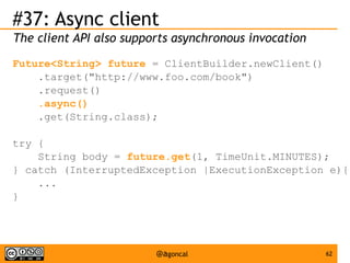 #37: Async client
The client API also supports asynchronous invocation
Future<String> future = ClientBuilder.newClient()
.target("http://www.foo.com/book")
.request()
.async()
.get(String.class);
try {
String body = future.get(1, TimeUnit.MINUTES);
} catch (InterruptedException |ExecutionException e){
...
}

@agoncal

62

 