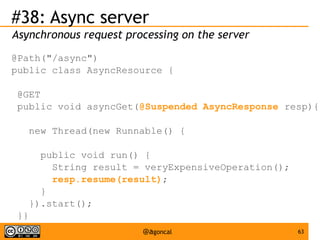#38: Async server
Asynchronous request processing on the server
@Path("/async")
public class AsyncResource {
@GET
public void asyncGet(@Suspended AsyncResponse resp){
new Thread(new Runnable() {
public void run() {
String result = veryExpensiveOperation();
resp.resume(result);
}
}).start();
}}
@agoncal

63

 
