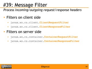 #39: Message Filter
Process incoming/outgoing request/response headers
●

Filters on client side
●
●

●

javax.ws.rs.client.ClientRequestFilter
javax.ws.rs.client.ClientResponseFilter

Filters on server side
●

javax.ws.rs.container.ContainerRequestFilter

●

javax.ws.rs.container.ContainerResponseFilter

@agoncal

64

 