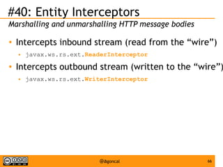 #40: Entity Interceptors
Marshalling and unmarshalling HTTP message bodies
●

Intercepts inbound stream (read from the “wire”)
●

●

javax.ws.rs.ext.ReaderInterceptor

Intercepts outbound stream (written to the “wire”)
●

javax.ws.rs.ext.WriterInterceptor

@agoncal

66

 