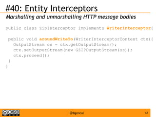 #40: Entity Interceptors
Marshalling and unmarshalling HTTP message bodies
public class ZipInterceptor implements WriterInterceptor{
public void aroundWriteTo(WriterInterceptorContext ctx){
OutputStream os = ctx.getOutputStream();
ctx.setOutputStream(new GZIPOutputStream(os));
ctx.proceed();
}
}

@agoncal

67

 