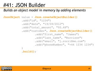 #41: JSON Builder
Builds an object model in memory by adding elements
JsonObject value = Json.createObjectBuilder()
.add("id", "1234")
.add("date", "19/09/2012")
.add("total_amount", "93.48")
.add("customer", Json.createObjectBuilder()
.add("first_name", "James")
.add("last_name", "Rorrison")
.add("email", "j.rorri@me.com")
.add("phoneNumber", "+44 1234 1234")
)
.build();

@agoncal

69

 