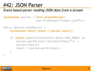 #42: JSON Parser
Event-based parser reading JSON data from a stream
JsonParser parser = Json.createParser(
new FileReader(“order.json"));
while (parser.hasNext()) {
JsonParser.Event event = parser.next();
if (event.equals(JsonParser.Event.KEY_NAME) &&
parser.getString().matches("email")) {
parser.next();
email = parser.getString();
}
}

@agoncal

70

 