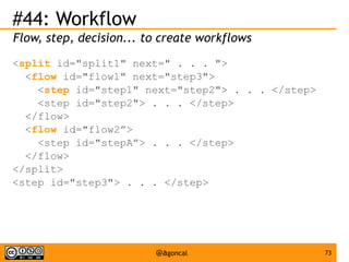 #44: Workflow
Flow, step, decision... to create workflows
<split id="split1" next=" . . . ">
<flow id="flow1" next="step3">
<step id="step1" next="step2"> . . . </step>
<step id="step2"> . . . </step>
</flow>
<flow id="flow2”>
<step id="stepA”> . . . </step>
</flow>
</split>
<step id="step3"> . . . </step>

@agoncal

73

 