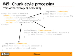 #45: Chunk-style processing
Item-oriented way of processing
<step id=”sendStatements”>
<chunk item-count=“3”>
<reader ref=”accountReader”/>
<processor ref=”accountProcessor”/>
<writer ref=”emailWriter”/>
</step>

...implements ItemReader {
public Object readItem() {
// read account using JPA
}

...implements ItemProcessor {
public Object processItems(Object account) {
// read Account, return Statement
}

...implements ItemWriter {
public void writeItems(List accounts) {
// use JavaMail to send email
}

@agoncal

74

 