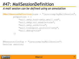 #47: MailSessionDefinition
A mail session can be defined using an annotation
@MailSessionDefinition(name = "java:comp/myMailSession",
properties = {
"mail.smtp.host=smtp.gmail.com",
"mail.smtp.ssl.enable=true",
"mail.smtp.auth=true",
"mail.transport.protocol=smtp",
"mail.debug=true"
})

@Resource(lookup = "java:comp/myMailSession")
Session session;

@agoncal

77

 