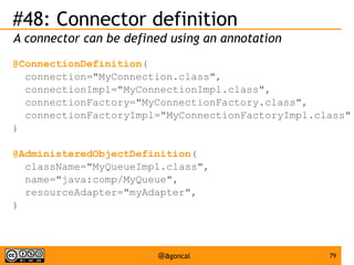 #48: Connector definition
A connector can be defined using an annotation
@ConnectionDefinition(
connection="MyConnection.class",
connectionImpl="MyConnectionImpl.class",
connectionFactory="MyConnectionFactory.class",
connectionFactoryImpl="MyConnectionFactoryImpl.class"
)
@AdministeredObjectDefinition(
className="MyQueueImpl.class",
name="java:comp/MyQueue",
resourceAdapter="myAdapter",
)

@agoncal

79

 