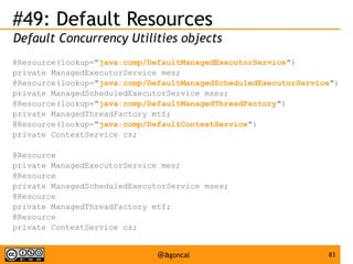 #49: Default Resources
Default Concurrency Utilities objects
@Resource(lookup="java:comp/DefaultManagedExecutorService")
private ManagedExecutorService mes;
@Resource(lookup="java:comp/DefaultManagedScheduledExecutorService")
private ManagedScheduledExecutorService mses;
@Resource(lookup="java:comp/DefaultManagedThreadFactory")
private ManagedThreadFactory mtf;
@Resource(lookup="java:comp/DefaultContextService")
private ContextService cs;
@Resource
private ManagedExecutorService mes;
@Resource
private ManagedScheduledExecutorService mses;
@Resource
private ManagedThreadFactory mtf;
@Resource
private ContextService cs;

@agoncal

83

 