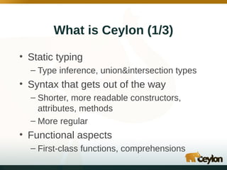 What is Ceylon (1/3)
• Static typing
– Type inference, union&intersection types

• Syntax that gets out of the way
– Shorter, more readable constructors,
attributes, methods
– More regular

• Functional aspects
– First-class functions, comprehensions

 