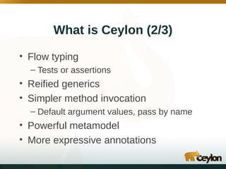 What is Ceylon (2/3)
• Flow typing
– Tests or assertions

• Reified generics
• Simpler method invocation
– Default argument values, pass by name

• Powerful metamodel
• More expressive annotations

 