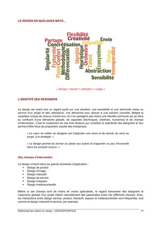 LE DESIGN EN QUELQUES MOTS…

« Design = dessin + utilisation + usage »

L’IDENTITÉ DES DESIGNERS

Le design est avant tout un regard porté sur une situation, une sensibilité et une technicité mises au
service d’un projet et des utilisateurs, une démarche pour aboutir à une solution concrète. Malgré le
caractère unique de chacun d’entre eux, ils n’en partagent pas moins une identité commune qui se situe
au confluent d’une démarche globale, de capacités (techniques, créatives, humaines) et de champs
d’intervention. C’est le croisement de ces trois facteurs qui constitue la spécificité des designers et leur
permet d’être force de proposition auprès des entreprises.
« Le cœur du métier du designer est d’apporter une vison et de donner du sens au
projet, à la stratégie. »
« Le design permet de donner du plaisir aux autres et d’apporter un peu d’humanité
dans les produits conçus. »

Des champs d’intervention
Le design s’inscrit dans six grands domaines d’application :
 Design de produit
 Design d’image
 Design interactif
 Design de service
 Design d’espace
 Design matériaux/textile
Même si ces champs sont de moins en moins spécialisés, le regard transverse des designers et
l’approche globale d’un projet créent naturellement des passerelles entre ces différents champs. Ainsi,
les interactions entre design service, produit, interactif, espace et matériaux/textile sont fréquentes, tout
comme le design interactif et service, par exemple.
Référentiel des métiers du design – DGCIS/INTERFACE

10

 