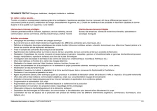 DESIGNER TEXTILE Designer matériaux, designer couleurs et matières
Un métier à valeur ajoutée…
Traduire un projet en une expression plastique grâce à la mobilisation d’expériences sensibles (toucher, éprouver) afin de se différencier par rapport à la
concurrence (vente de produit, amélioration de l’image, renouvellement de gamme, etc.). Choisir des matériaux et des procédés de fabrication capables de donner
du sens et de la qualité à un support ou à une matière
Interlocuteurs internes privilégiés
Direction générale/comité de Direction, ingénieurs, service marketing, service
communication, service commercial, chef de produit/marque, chef de marché

Interlocuteurs externes privilégiés
Bureaux de tendances, centres de recherche/universités, spécialistes en
sociologie, écologues

Activités principales
 Décryptage des données d’un cahier des charges technique
 Suivi du brief avec le client (interne/externe) et appréciation des différentes contraintes (prix, techniques, etc.)
 Définition et intégration des enjeux stratégiques des projets du client (dimension politique, sociale, culturelle, économique) pour déterminer l'aspect général et le
format des produits afin de répondre à ses besoins
 Prise en compte des contraintes économiques et de faisabilité
 Appréhension des matériaux et de leur mise en œuvre, de leurs propriétés, de leurs contraintes et de leurs procédés de fabrication
 Réalisation d’hypothèses de produits innovants et personnalisés (nuanciers, maquettes, gammes d’échantillons/maille et gammes d’échantillons/impression,
tissage, manipulations, aspects de surfaces) puis choix de la piste à investiguer
 Investigation dans des bases de données et des centres de ressources (matériauthèque, tissuthèque, filothèque, etc.)
 Choix des matériaux en fonction d’un cahier des charges déterminé
 Réalisation d’un dessin précis de l’objet (couleurs, textures, touchers, formes, etc.)
 Analyse des paramètres liés à la conception et à la réalisation du projet (contraintes créatives, marketing et techniques, coûts, délais)
 Modélisation 3D des plans techniques
 Réalisation d’essais sur la matière et adaptation de la forme aux techniques, tout en conservant la fonctionnalité et l’esthétisme
 Réalisation d’une maquette et passation de tests
 Apport de précisions (dessin, fiche technique) quant aux processus et procédés de fabrication utilisés afin d’aboutir à l’effet, à l’aspect ou à la qualité recherchée
 Choix des outils et des modes de communication adaptés au projet pour une présentation engagée et convaincante
 Validation et lancement des prototypes jusqu’à leur mise en fabrication et appréciation de la cohérence globale
 Programmation et scénarisation d’un projet
 Argumentation par écrit ou à l’oral des différentes étapes de la recherche et de la production
 Expérimentation et incarnation des projections (tests, maquettage 2D/3D, prototypage)
 Observation critique du résultat et ajustement de la démarche, au besoin
 Exploitation des technologies de l’information, de communication et de collaboration pour assurer le bon déroulement du projet
 Coordination de tous les aspects de la production des produits et interface avec les différents intervenants (ingénieurs, commerciaux, fournisseurs, soustraitants, etc.)

Référentiel des métiers du design – DGCIS/INTERFACE

105

 