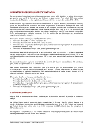 LES ENTREPRISES FRANÇAISES ET L’INNOVATION
Le pourcentage d’entreprises recourant au design demeure encore faible à ce jour, ce qui est à remettre en
perspective avec les 20 % d’entreprises qui déclarent ne pas innover. Pour autant, 49 % des sociétés
marchandes de 10 salariés ou plus implantées en France ont innové au cours des années 2008 à 2010.
Cette innovation a pu concerner la création ou l’amélioration de produits (biens ou prestations de services),
porter sur les procédés de production, les modes d’organisation ou encore les stratégies de vente. Les
innovations technologiques, dédiées aux produits ou aux procédés de production, constituent le cœur de
l’innovation avec 28 % de sociétés ayant innové dans ce domaine entre 2008 et 2010. Les innovations les
plus fréquentes sont toutefois celles relatives aux modes d’organisation, avec 35 % des sociétés concernées.
Enfin, les innovations en marketing concernent 24 % des sociétés. Le taux d’innovation non technologique
augmente dans tous les secteurs.
L’innovation dans les services peut prendre différentes formes :
• l’innovation dans l’offre de service proprement dite
• l’innovation dans la manière de délivrer le service au client
• l’innovation dans l’organisation de l’entreprise pour produire le service (regroupement de prestataires en
plateformes, télétravail, etc.),
• l’innovation de modèle économique (vélib, presse gratuite en ligne, etc.).
Globalement, le secteur de l’information et de la communication est le plus innovant : 71 % des sociétés de ce
secteur ont innové entre 2008 et 2010. Une majorité de sociétés innove également dans l’industrie (56 %), les
activités spécialisées, scientifiques et techniques (53 %), mais aussi les activités financières et d’assurance
(50 %).
Le recours à l’innovation augmente avec la taille des sociétés (80 % parmi les sociétés de 250 salariés ou
plus, contre 45 % parmi celles de 10 à 49 salariés).
Les sociétés investissant dans l’innovation, quel qu’en soit le type, ont essentiellement pour objectif
d’augmenter leurs parts de marché ou d’améliorer leurs produits. La qualité est également un objectif fort des
sociétés innovant en matière d’organisation : 54 % souhaitent améliorer la qualité de leurs produits et 47 %
désirent réduire leurs délais de réponse aux clients.
L’innovation dans les services peut prendre différentes formes :
• l’innovation dans l’offre de service proprement dite
• l’innovation dans la manière de délivrer le service au client
• l’innovation dans l’organisation de l’entreprise pour produire le service (regroupement de prestataires en
plateformes, télétravail, etc.),
• l’innovation de modèle économique (vélib, presse gratuite en ligne, etc.).

L’ECONOMIE DU DESIGN
Depuis 2008, le ministère de l’Industrie a consacré plus de 12 millions d’euros à la politique de soutien au
design.
Le chiffre d’affaires total du secteur du design est estimé en 2010 entre 1,9 et 3,4 milliards d’euros, et le
nombre de designers exerçant leur activité à titre principal se situe entre 30 et 33 000, l’effectif total concerné
par l’activité design étant estimé entre 46 et 56 000 personnes, dont 50 % intégrés dans des entreprises et
50 % indépendants.
Le design tend à s’implanter peu à peu dans les entreprises, avec une progression positive de l’effectif moyen
de designers intégrés de 2008 à 2009 (+3 % environ).

Référentiel des métiers du design – DGCIS/INTERFACE

109

 
