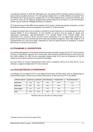 La profession présente un profil très hétérogène avec une grande variété d’activités, plusieurs statuts et un
grand nombre de petites structures. 17 % des agences réalisent 85 % du chiffre d’affaires et emploient 79 %
de l’effectif et 70 % des structures ne réalisent que 7 % du chiffre d’affaires total. Le marché est atomisé, avec
une part du revenu qui est capté par quelques (très) grosses agences et sur lequel il y a peu de barrières à
l’entrée mais par contre de véritables barrières à la croissance.
79 % des structures ont des PME comme clientes et 46 % ont pour clientes des grandes entreprises. Le client
administration publique poursuit sa progression et concerne 37 % des structures.
Le design est présent dans tous les secteurs d’activité et connaît notamment un fort développement dans les
secteurs hôtelier et de la restauration. On peut identifier six secteurs dont les usages du design sont
relativement comparables : agriculture/extraction (1 %), industrie lourde (15 %), industrie légère, dont
automobile (11 %), commerce (30 %), services (16 %), construction (7 %). Le marché reste dominé par la
grande consommation qui concentre près de la moitié des prestations d’agences. Dans cette catégorie, c’est
l’agroalimentaire qui y fait le plus appel, notamment en raison de grands besoins en packaging. Le secteur
des services y a de plus en plus recours.

LE DYNAMISME A L’EXPORTATION
Les activités développées à l’international deviennent choses courantes puisque plus de 70 % des structures
facturent à l’international, mais pour 40 % d’entre elles, cette facturation représente toujours moins de 5 % de
leur chiffre d’affaires. En 2009, le taux d’exportation atteignait déjà 18,9 % pour les entreprises de 100-249
salariés et concernait en premier lieu le produit et l’emballage.
Les pays clients se trouvent majoritairement dans l’Union européenne (39 %) et en Asie (16 %), ce qui
implique un usage de l’anglais dans 91 % des structures.

LA LOCALISATION DE LA PROFESSION
La profession est concentrée à 70 % sur les régions Île-de-France et Rhône-Alpes, avec un rééquilibrage au
profit de Rhône-Alpes. L’Île-de-France compte à elle seule 55 % des structures et 73 % de l’effectif.

!<=>9:

'4567

Répartition des structures selon leur taille par région*

* Données issues de L’économie du design (2010)

Référentiel des métiers du design – DGCIS/INTERFACE

110

 