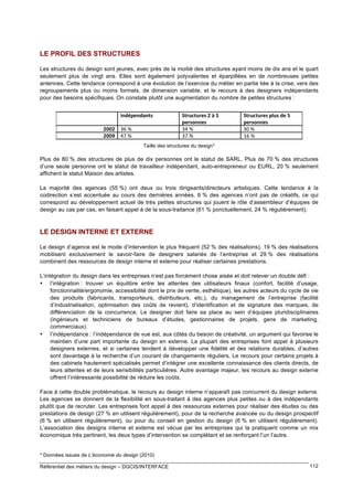 17?6A9
)6??9:

LE PROFIL DES STRUCTURES
Les structures du design sont jeunes, avec près de la moitié des structures ayant moins de dix ans et le quart
seulement plus de vingt ans. Elles sont également polyvalentes et éparpillées en de nombreuses petites
antennes. Cette tendance correspond à une évolution de l’exercice du métier en partie liée à la crise, vers des
regroupements plus ou moins formels, de dimension variable, et le recours à des designers indépendants
pour des besoins spécifiques. On constate plutôt une augmentation du nombre de petites structures :

Taille des structures du design*

Plus de 80 % des structures de plus de dix personnes ont le statut de SARL. Plus de 70 % des structures
d’une seule personne ont le statut de travailleur indépendant, auto-entrepreneur ou EURL, 20 % seulement
affichent le statut Maison des artistes.
La majorité des agences (55 %) ont deux ou trois dirigeants/directeurs artistiques. Cette tendance à la
codirection s’est accentuée au cours des dernières années. 6 % des agences n’ont pas de créatifs, ce qui
correspond au développement actuel de très petites structures qui jouent le rôle d’assembleur d’équipes de
design au cas par cas, en faisant appel à de la sous-traitance (61 % ponctuellement, 24 % régulièrement).

LE DESIGN INTERNE ET EXTERNE
Le design d’agence est le mode d’intervention le plus fréquent (52 % des réalisations). 19 % des réalisations
mobilisent exclusivement le savoir-faire de designers salariés de l’entreprise et 29 % des réalisations
combinent des ressources de design interne et externe pour réaliser certaines prestations.
L’intégration du design dans les entreprises n’est pas forcément chose aisée et doit relever un double défi :
• l’intégration : trouver un équilibre entre les attentes des utilisateurs finaux (confort, facilité d’usage,
fonctionnalité/ergonomie, accessibilité dont le prix de vente, esthétique), les autres acteurs du cycle de vie
des produits (fabricants, transporteurs, distributeurs, etc.), du management de l’entreprise (facilité
d’industrialisation, optimisation des coûts de revient), d’identification et de signature des marques, de
différenciation de la concurrence. Le designer doit faire sa place au sein d’équipes pluridisciplinaires
(ingénieurs et techniciens de bureaux d’études, gestionnaires de projets, gens de marketing,
commerciaux).
• l’indépendance : l’indépendance de vue est, aux côtés du besoin de créativité, un argument qui favorise le
maintien d’une part importante du design en externe. La plupart des entreprises font appel à plusieurs
designers externes, et si certaines tendent à développer une fidélité et des relations durables, d’autres
sont davantage à la recherche d’un courant de changements réguliers. Le recours pour certains projets à
des cabinets hautement spécialisés permet d’intégrer une excellente connaissance des clients directs, de
leurs attentes et de leurs sensibilités particulières. Autre avantage majeur, les recours au design externe
offrent l’intéressante possibilité de réduire les coûts.
Face à cette double problématique, le recours au design interne n’apparaît pas concurrent du design externe.
Les agences se donnent de la flexibilité en sous-traitant à des agences plus petites ou à des indépendants
plutôt que de recruter. Les entreprises font appel à des ressources externes pour réaliser des études ou des
prestations de design (27 % en utilisent régulièrement), pour de la recherche avancée ou du design prospectif
(6 % en utilisent régulièrement), ou pour du conseil en gestion du design (6 % en utilisent régulièrement).
L’association des designs interne et externe est vécue par les entreprises qui la pratiquent comme un mix
économique très pertinent, les deux types d’intervention se complétant et se renforçant l’un l’autre.

* Données issues de L’économie du design (2010)
Référentiel des métiers du design – DGCIS/INTERFACE

112

 