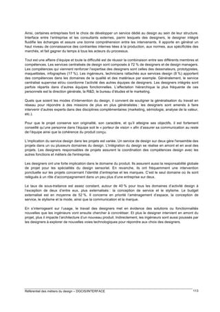 Ainsi, certaines entreprises font le choix de développer un service dédié au design au sein de leur structure.
Interface entre l’entreprise et les consultants externes, parmi lesquels des designers, le designer intégré
fluidifie les échanges et assure une bonne compréhension entre les intervenants. Il apporte en général un
haut niveau de connaissance des contraintes internes liées à la production, aux normes, aux spécificités des
marchés, et fait gagner du temps à tous les acteurs du processus.
Tout est une affaire d’équipe et toute la difficulté est de réussir la combinaison entre ses différents membres et
compétences. Les services centralisés de design sont composés à 72 % de designers et de design managers.
Les compétences qui viennent renforcer l’expertise des designers sont celles des dessinateurs, prototypistes,
maquettistes, infographes (17 %). Les ingénieurs, techniciens rattachés aux services design (8 %) apportent
des compétences dans les domaines de la qualité et des matériaux par exemple. Généralement, le service
centralisé supervise et/ou coordonne l’activité des autres équipes de designers. Les designers intégrés sont
parfois répartis dans d’autres équipes fonctionnelles. L’affectation hiérarchique la plus fréquente de ces
personnels est la direction générale, la R&D, le bureau d’études et le marketing.
Quels que soient les modes d’intervention du design, il convient de souligner la généralisation du travail en
réseau pour répondre à des missions de plus en plus généralistes : les designers sont amenés à faire
intervenir d’autres experts dans des disciplines complémentaires (marketing, sémiologie, analyse de la valeur,
etc.).
Pour que le projet conserve son originalité, son caractère, et qu’il atteigne ses objectifs, il est fortement
conseillé qu’une personne dans l’équipe soit le « porteur de vision » afin d’assurer sa communication au reste
de l’équipe ainsi que la cohérence du produit conçu.
L’implication du service design dans les projets est variée. Un service de design sur deux gère l'ensemble des
projets dans un ou plusieurs domaines du design. L'intégration du design se réalise en amont et en aval des
projets. Les designers responsables de projets assurent la coordination des compétences design avec les
autres fonctions et métiers de l'entreprise.
Les designers ont une forte implication dans le domaine du produit. Ils assurent aussi la responsabilité globale
de projet pour les spécialités du design sensoriel. En revanche, ils ont fréquemment une intervention
ponctuelle sur les projets concernant l’identité d’entreprise et les marques. C’est le seul domaine où ils sont
relégués à un rôle d’accompagnement dans un peu plus d’une entreprise sur deux.
Le taux de sous-traitance est assez constant, autour de 40 % pour tous les domaines d’activité design à
l’exception de deux d’entre eux, plus externalisés : la conception de service et le stylisme. Le budget
externalisé est en moyenne de 52 %. Il concerne en priorité l’aménagement d’espace, la conception de
service, le stylisme et la mode, ainsi que la communication et la marque.
En s’interrogeant sur l’usage, le travail des designers met en évidence des solutions ou fonctionnalités
nouvelles que les ingénieurs vont ensuite chercher à concrétiser. Et plus le designer intervient en amont du
projet, plus il impacte l’architecture d’un nouveau produit. Indirectement, les ingénieurs sont aussi poussés par
les designers à explorer de nouvelles voies technologiques pour répondre aux choix des designers.

Référentiel des métiers du design – DGCIS/INTERFACE

113

 