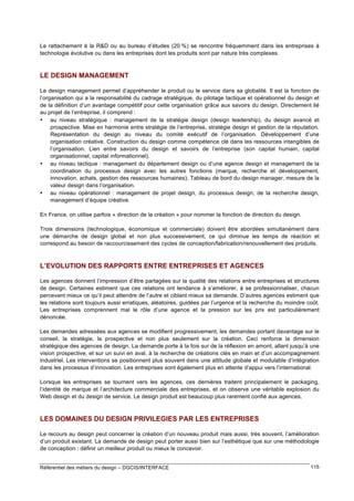 Le rattachement à la R&D ou au bureau d’études (20 %) se rencontre fréquemment dans les entreprises à
technologie évolutive ou dans les entreprises dont les produits sont par nature très complexes.

LE DESIGN MANAGEMENT
Le design management permet d’appréhender le produit ou le service dans sa globalité. Il est la fonction de
l’organisation qui a la responsabilité du cadrage stratégique, du pilotage tactique et opérationnel du design et
de la définition d’un avantage compétitif pour cette organisation grâce aux savoirs du design. Directement lié
au projet de l’entreprise, il comprend :
• au niveau stratégique : management de la stratégie design (design leadership), du design avancé et
prospective. Mise en harmonie entre stratégie de l’entreprise, stratégie design et gestion de la réputation.
Représentation du design au niveau du comité exécutif de l’organisation. Développement d’une
organisation créative. Construction du design comme compétence clé dans les ressources intangibles de
l’organisation. Lien entre savoirs du design et savoirs de l’entreprise (son capital humain, capital
organisationnel, capital informationnel).
• au niveau tactique : management du département design ou d’une agence design et management de la
coordination du processus design avec les autres fonctions (marque, recherche et développement,
innovation, achats, gestion des ressources humaines). Tableau de bord du design manager, mesure de la
valeur design dans l’organisation.
• au niveau opérationnel : management de projet design, du processus design, de la recherche design,
management d’équipe créative.
En France, on utilise parfois « direction de la création » pour nommer la fonction de direction du design.
Trois dimensions (technologique, économique et commerciale) doivent être abordées simultanément dans
une démarche de design global et non plus successivement, ce qui diminue les temps de réaction et
correspond au besoin de raccourcissement des cycles de conception/fabrication/renouvellement des produits.

L’EVOLUTION DES RAPPORTS ENTRE ENTREPRISES ET AGENCES
Les agences donnent l’impression d’être partagées sur la qualité des relations entre entreprises et structures
de design. Certaines estiment que ces relations ont tendance à s’améliorer, à se professionnaliser, chacun
percevant mieux ce qu’il peut attendre de l’autre et ciblant mieux sa demande. D’autres agences estiment que
les relations sont toujours aussi erratiques, aléatoires, guidées par l’urgence et la recherche du moindre coût.
Les entreprises comprennent mal le rôle d’une agence et la pression sur les prix est particulièrement
dénoncée.
Les demandes adressées aux agences se modifient progressivement, les demandes portant davantage sur le
conseil, la stratégie, la prospective et non plus seulement sur la création. Ceci renforce la dimension
stratégique des agences de design. La demande porte à la fois sur de la réflexion en amont, allant jusqu’à une
vision prospective, et sur un suivi en aval, à la recherche de créations clés en main et d’un accompagnement
industriel. Les interventions se positionnent plus souvent dans une attitude globale et modulable d’intégration
dans les processus d’innovation. Les entreprises sont également plus en attente d’appui vers l’international.
Lorsque les entreprises se tournent vers les agences, ces dernières traitent principalement le packaging,
l’identité de marque et l’architecture commerciale des entreprises, et on observe une véritable explosion du
Web design et du design de service. Le design produit est beaucoup plus rarement confié aux agences.

LES DOMAINES DU DESIGN PRIVILEGIES PAR LES ENTREPRISES
Le recours au design peut concerner la création d’un nouveau produit mais aussi, très souvent, l’amélioration
d’un produit existant. La demande de design peut porter aussi bien sur l’esthétique que sur une méthodologie
de conception : définir un meilleur produit ou mieux le concevoir.
Référentiel des métiers du design – DGCIS/INTERFACE

115

 