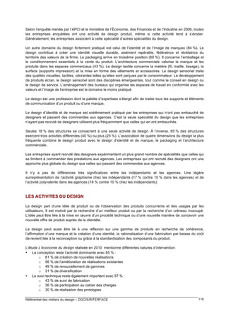 Selon l’enquête menée par l’APCI et le ministère de l’Économie, des Finances et de l’Industrie en 2006, toutes
les entreprises enquêtées ont une activité de design produit, même si cette activité tend à s’éroder.
Généralement, les entreprises associent à cette spécialité d’autres spécialités du design.
Un autre domaine du design fortement pratiqué est celui de l’identité et de l’image de marques (84 %). Le
design contribue à créer une identité visuelle durable, aisément repérable, fédératrice et révélatrice du
territoire des valeurs de la firme. Le packaging arrive en troisième position (60 %). Il concerne l’emballage et
le conditionnement essentiels à la vente du produit. L’architecture commerciale valorise la marque et les
produits dans les espaces commerciaux (43 %). Le design textile concerne la matière (fil, maille, tissage), la
surface (supports impression) et la mise en forme des vêtements et accessoires. Le design sensoriel traite
des qualités visuelles, tactiles, odorantes telles qu’elles sont perçues par le consommateur. Le développement
de produits écran, le design sensoriel sont des disciplines émergeantes, tout comme le conseil en design ou
le design de service. L’aménagement des bureaux qui organise les espaces de travail en conformité avec les
valeurs et l’image de l’entreprise est le domaine le moins pratiqué.
Le design est une profession dont la palette d’expertises s’élargit afin de traiter tous les supports et éléments
de communication d’un produit ou d’une marque.
Le design d’identité et de marque est extrêmement pratiqué par les entreprises qui n’ont pas embauché de
designers et passent des commandes aux agences. C’est la seule spécialité du design que les entreprises
n’ayant pas recruté de designers utilisent plus fréquemment que celles qui en ont embauchés.
Seules 18 % des structures se consacrent à une seule activité de design. À l’inverse, 65 % des structures
exercent trois activités différentes (40 %) ou plus (25 %). L’association de quatre dimensions du design la plus
fréquente combine le design produit avec le design d’identité et de marque, le packaging et l’architecture
commerciale.
Les entreprises ayant recruté des designers expérimentent un plus grand nombre de spécialités que celles qui
se limitent à commander des prestations aux agences. Les entreprises qui ont recruté des designers ont une
approche plus globale du design que celles qui passent des commandes aux agences.
Il n’y a pas de différences très significatives entre les indépendants et les agences. Une légère
surreprésentation de l’activité graphisme chez les indépendants (17 % contre 10 % dans les agences) et de
l’activité polyvalente dans les agences (18 % contre 10 % chez les indépendants).

LES ACTIVITES DU DESIGN
Le design part d’une idée de produit ou de l’observation des produits concurrents et des usages par les
utilisateurs. Il est motivé par la recherche d’un meilleur produit ou par la recherche d’un créneau inoccupé.
L’idée peut être liée à la mise en œuvre d’un procédé technique ou d’une nouvelle manière de concevoir une
nouvelle offre de produit auprès de la clientèle.
Le design peut aussi être lié à une réflexion sur une gamme de produits en recherche de cohérence,
l’affirmation d’une marque et la création d’une identité, la rationalisation d’une fabrication par baisse du coût
de revient liée à la reconception ou grâce à la standardisation des composants du produit.
L’étude L’économie du design réalisée en 2010 mentionne différentes natures d’intervention.
• La conception reste l’activité dominante avec 85 % :
o 81 % de création de nouvelles réalisations
o 56 % de l’amélioration de réalisations existantes
o 49 % de renouvellement de gammes
o 31 % de diversification
• Le suivi technique reste également important avec 57 % :
o 43 % de suivi de fabrication
o 36 % de participation au cahier des charges
o 30 % de réalisation des prototypes
Référentiel des métiers du design – DGCIS/INTERFACE

116

 