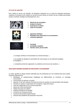 Un socle de capacités
Pour mettre en œuvre ces activités, les designers s’appuient sur un socle de capacités techniques,
créatives et humaines qu’ils mettent au service de leurs clients en fonction de leur modèle économique
(secteur d’activité, stratégie de développement, etc.).






démarche de conception
analyse du besoin
techniques du dessin
veille et innovation





approche artistique
flexibilité entre abstraction et concrétisation
créativité appliquée





humanité
sensibilité, empathie
identité, talent, personnalité

« Le design contribue à l’humanisation du monde technique. »
« Les qualités du designer lui permettent de communiquer sur les éléments tangibles
et intangibles. »
« L’empathie permet de s’approprier un problème et de trouver des solutions. »

QUELQUES BONNES RAISONS DE RECOURIR À UN DESIGNER

La valeur ajoutée du design semble indéniable pour les entreprises qui l’ont mobilisé dans leurs projets.
Il permet notamment de :
 développer un positionnement stratégique de différenciation et construire un avantage
concurrentiel
 communiquer et valoriser un produit
 apporter un œil naïf, extérieur favorisant la remise en question et la dynamisation des équipes
 remettre en question l’organisation de l’entreprise, l’approche produit
 sortir de la dépendance d’un outil de production
 réduire les coûts de production
 réaliser des gains de matière
 améliorer les façons de travailler
 concevoir de nouveaux process
 construire des produits ergonomiques
 résoudre des problèmes de production récurrents
 …

Référentiel des métiers du design – DGCIS/INTERFACE

12

 