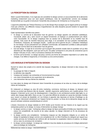 LA PERCEPTION DU DESIGN
Selon Laurent Demontiers, il ne s’agit plus de considérer le design comme un sous-ensemble de la démarche
marketing (notamment sous son seul aspect esthétique), mais de l’appréhender comme une stratégie
fondamentale qui va guider et structurer l’ensemble des processus de l’entreprise sur le long terme.
L’approche présentée par Thibaut Deveraux sur le site Design Keys souligne que le regard porté sur le design
n’est pas uniforme. Les différents niveaux d’appréhension de cette discipline peuvent éclairer le rapport des
entreprises au design.
Cette représentation identifie trois paliers :
• le design vu comme de la décoration haut de gamme. Le design apporte une attraction (esthétique,
nouveauté, plaisir, etc.), sans couvrir un aspect fonctionnel, et implique un positionnement prix élevé,
voire inaccessible. Or, le design s’applique bien au secteur de la décoration et du mobilier haut de
gamme, mais aussi de manière beaucoup plus large, à la conception de tous produits manufacturés,
d’interfaces, d’espaces, de messages visuels… quelle que soit la gamme de prix. L’utilisation médiatique
du mot design, et plus précisément son utilisation commerciale, est totalement corrélée à cette perception
du design comme étant de la décoration haut de gamme.
• tout est design. Il s’agit de la conviction que la plupart des produits croisés dans le quotidien ont pu être
dessinés par des designers, quel que soit le prix. Ce palier correspond à une prise de conscience que le
design n’est pas un luxe, mais un processus classique de l’entreprise.
• la forme suit la fonction. Le design est perçu comme une forme de conception répondant à un cahier des
charges. Il se réfère à l’ergonomie, à l’innovation ou à la communication.

LES NIVEAUX D’INTEGRATION DU DESIGN
Suivant la nature des projets et la volonté des équipes dirigeantes, le design intervient à des niveaux très
différents :
• le passage de l’idée à l’objectif,
• la définition des objectifs,
• l’analyse de l’existant, les contraintes et l’environnement du projet,
• une vision d’ensemble et une supervision de la démarche,
• une intervention liée aux tâches de créativité.
La vraie place du design est d’intervenir dans l’ensemble du processus et se situe au niveau de la stratégie
même de l’entreprise.
En instaurant un dialogue au plus tôt entre marketing, commerce, technique et design, le designer peut
donner au produit ses facteurs clés de réussite : identité, ergonomie, performance, prix, qualité perçue. Si le
designer n’intervient qu’en cours de développement, il répondra à une architecture produit déjà figée ou un
cahier des charges déjà défini. Dans ce cas, il lui sera très difficile de remettre en cause les données d’entrée
pour revenir en phase de faisabilité, et il se limitera à apporter des réponses en termes d’habillage ou de
carénage, en intervenant strictement sur l’aspect formel du produit. La force de la démarche design est de
pouvoir anticiper certaines caractéristiques en amont.
L’étude L’économie du design réalisée en 2010 révèle qu’en fonction de leur histoire et du regard que les
entreprises portent sur le design, le niveau d’intervention du design change :
• le design comme un style : l’entreprise utilise le design de façon ponctuelle et limitée pour répondre à des
enjeux de compétitivité, de marché et de valeur ajoutée. Le design intervient en fin de processus de
conception.
• le design comme une compétence : l’entreprise s’appuie sur des designers intégrés ou un centre de
design et capitalise le design comme une compétence clé. Le rôle d’interface du designer par rapport aux
autres services de l’entreprise est renforcé afin de favoriser la coopération interne et externe. Le design
est au cœur du processus de conception.
• le design comme stratégie : le design est mobilisé à tous les stades du processus et s’intègre pleinement
dans la stratégie de l’entreprise.
Référentiel des métiers du design – DGCIS/INTERFACE

120

 